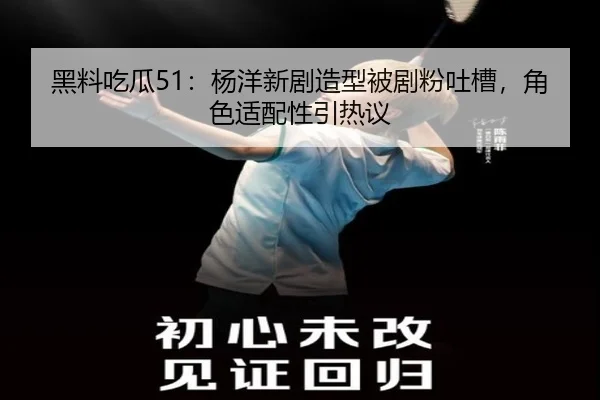 黑料吃瓜51：杨洋新剧造型被剧粉吐槽，角色适配性引热议