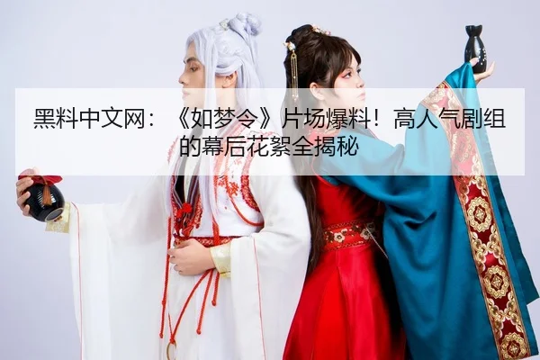 黑料中文网：《如梦令》片场爆料！高人气剧组的幕后花絮全揭秘